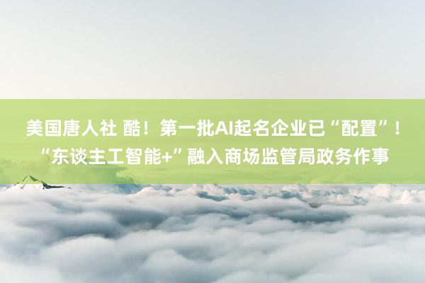 美国唐人社 酷！第一批AI起名企业已“配置”！“东谈主工智能+”融入商场监管局政务作事