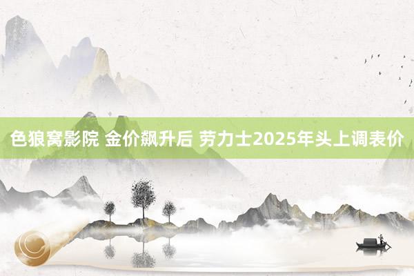 色狼窝影院 金价飙升后 劳力士2025年头上调表价