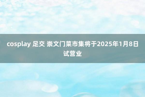 cosplay 足交 崇文门菜市集将于2025年1月8日试营业