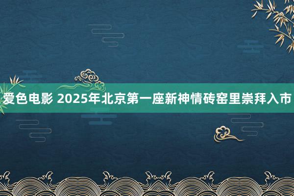 爱色电影 2025年北京第一座新神情砖窑里崇拜入市