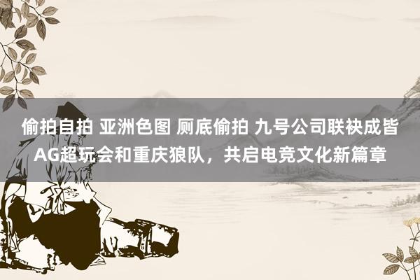 偷拍自拍 亚洲色图 厕底偷拍 九号公司联袂成皆AG超玩会和重庆狼队，共启电竞文化新篇章