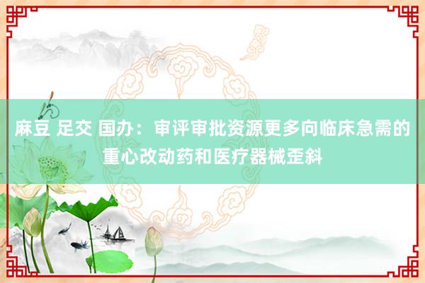 麻豆 足交 国办：审评审批资源更多向临床急需的重心改动药和医疗器械歪斜