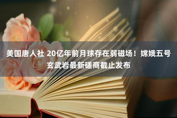 美国唐人社 20亿年前月球存在弱磁场！嫦娥五号玄武岩最新磋商截止发布