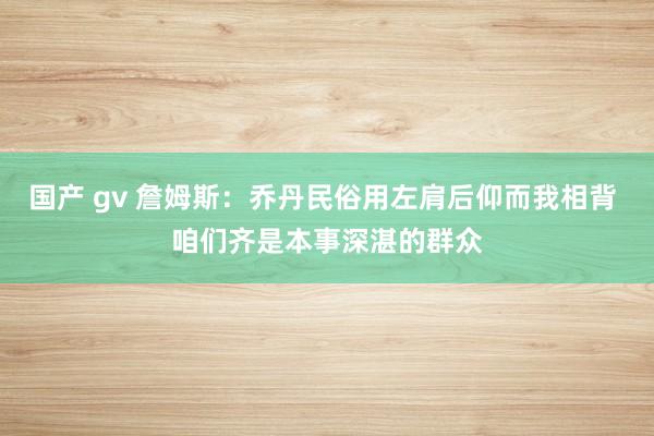 国产 gv 詹姆斯：乔丹民俗用左肩后仰而我相背 咱们齐是本事深湛的群众