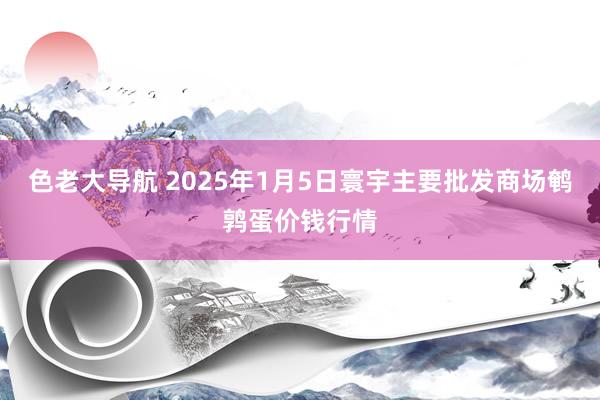 色老大导航 2025年1月5日寰宇主要批发商场鹌鹑蛋价钱行情