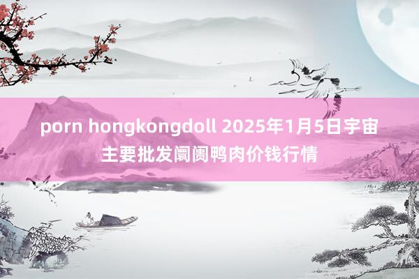 porn hongkongdoll 2025年1月5日宇宙主要批发阛阓鸭肉价钱行情