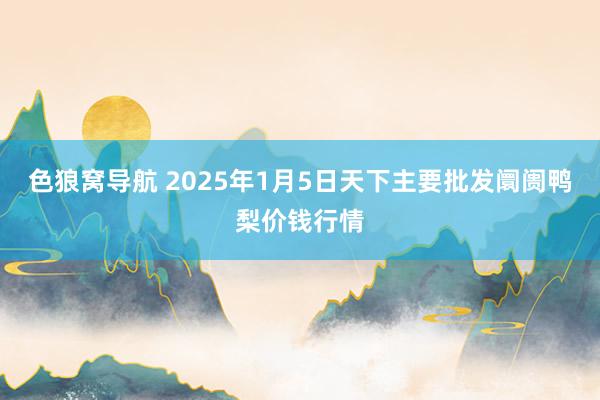 色狼窝导航 2025年1月5日天下主要批发阛阓鸭梨价钱行情