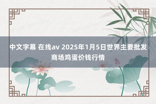 中文字幕 在线av 2025年1月5日世界主要批发商场鸡蛋价钱行情