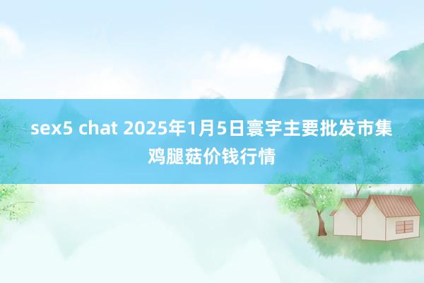 sex5 chat 2025年1月5日寰宇主要批发市集鸡腿菇价钱行情