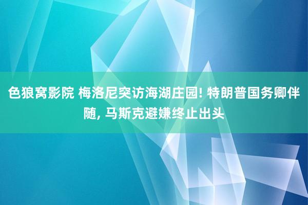 色狼窝影院 梅洛尼突访海湖庄园! 特朗普国务卿伴随， 马斯克避嫌终止出头