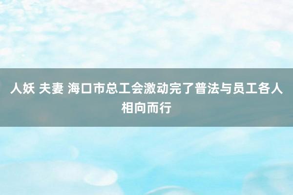 人妖 夫妻 海口市总工会激动完了普法与员工各人相向而行