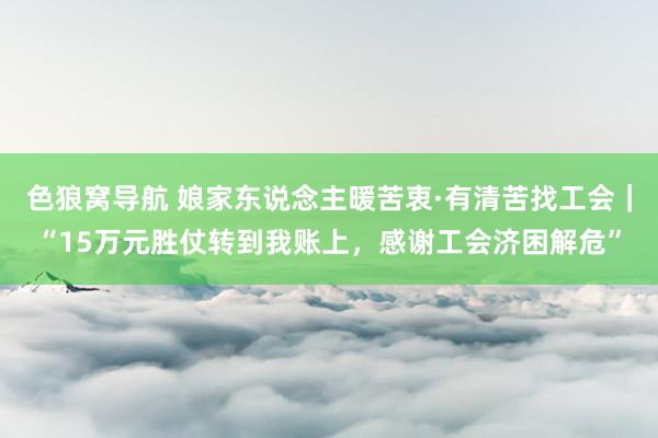 色狼窝导航 娘家东说念主暖苦衷·有清苦找工会｜“15万元胜仗转到我账上，感谢工会济困解危”