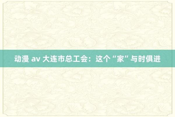 动漫 av 大连市总工会：这个“家”与时俱进