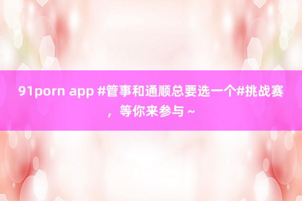 91porn app #管事和通顺总要选一个#挑战赛，等你来参与～