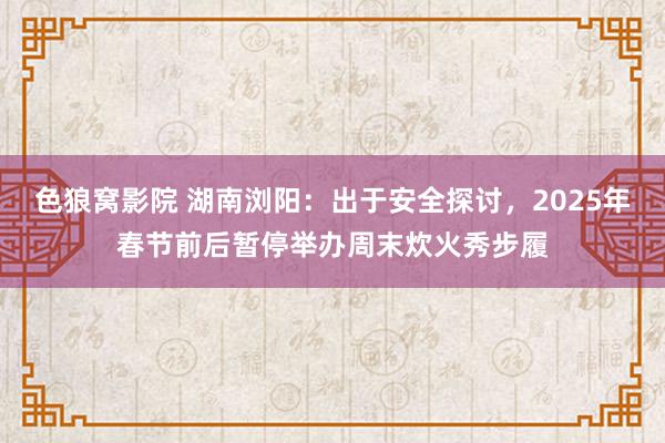 色狼窝影院 湖南浏阳：出于安全探讨，2025年春节前后暂停举办周末炊火秀步履