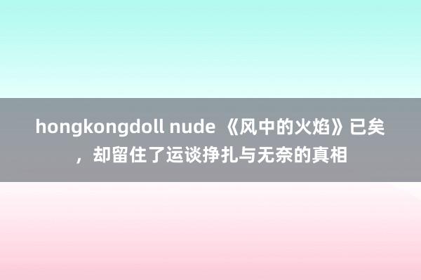 hongkongdoll nude 《风中的火焰》已矣，却留住了运谈挣扎与无奈的真相