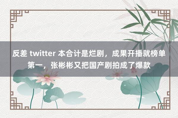 反差 twitter 本合计是烂剧，成果开播就榜单第一，张彬彬又把国产剧拍成了爆款