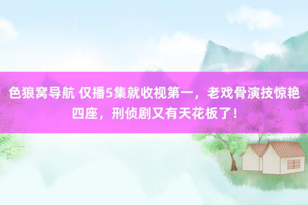 色狼窝导航 仅播5集就收视第一，老戏骨演技惊艳四座，刑侦剧又有天花板了！