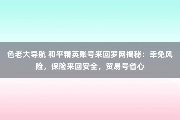 色老大导航 和平精英账号来回罗网揭秘：幸免风险，保险来回安全，贸易号省心