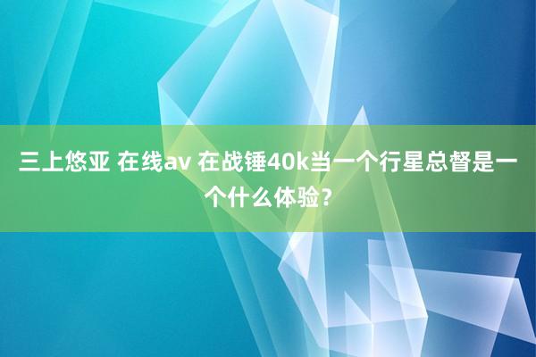 三上悠亚 在线av 在战锤40k当一个行星总督是一个什么体验？