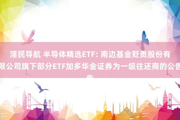 淫民导航 半导体精选ETF: 南边基金贬责股份有限公司旗下部分ETF加多华金证券为一级往还商的公告