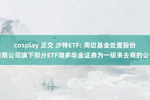 cosplay 足交 沙特ETF: 南边基金处置股份有限公司旗下部分ETF增多华金证券为一级来去商的公告