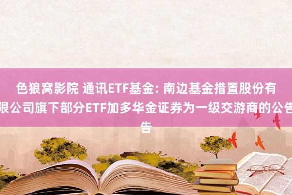 色狼窝影院 通讯ETF基金: 南边基金措置股份有限公司旗下部分ETF加多华金证券为一级交游商的公告