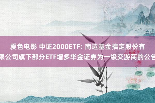 爱色电影 中证2000ETF: 南边基金搞定股份有限公司旗下部分ETF增多华金证券为一级交游商的公告