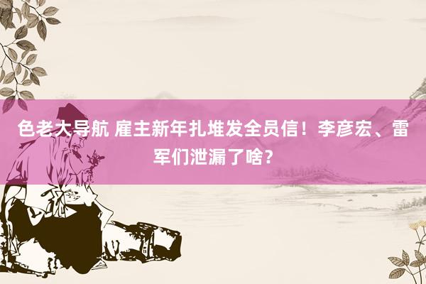 色老大导航 雇主新年扎堆发全员信！李彦宏、雷军们泄漏了啥？