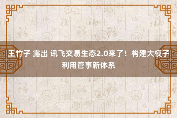 王竹子 露出 讯飞交易生态2.0来了！构建大模子利用管事新体系