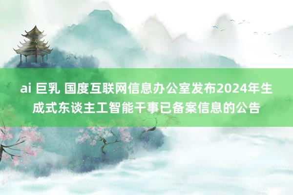 ai 巨乳 国度互联网信息办公室发布2024年生成式东谈主工智能干事已备案信息的公告