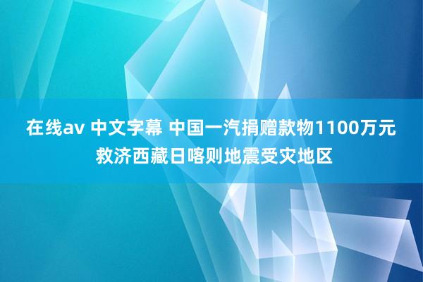 在线av 中文字幕 中国一汽捐赠款物1100万元 救济西藏日喀则地震受灾地区