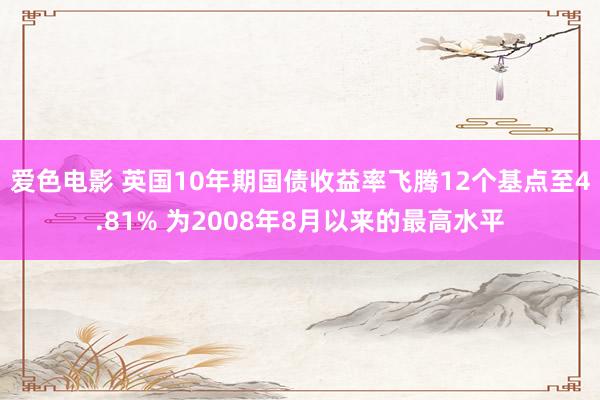 爱色电影 英国10年期国债收益率飞腾12个基点至4.81% 为2008年8月以来的最高水平