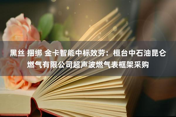 黑丝 捆绑 金卡智能中标效劳：桓台中石油昆仑燃气有限公司超声波燃气表框架采购