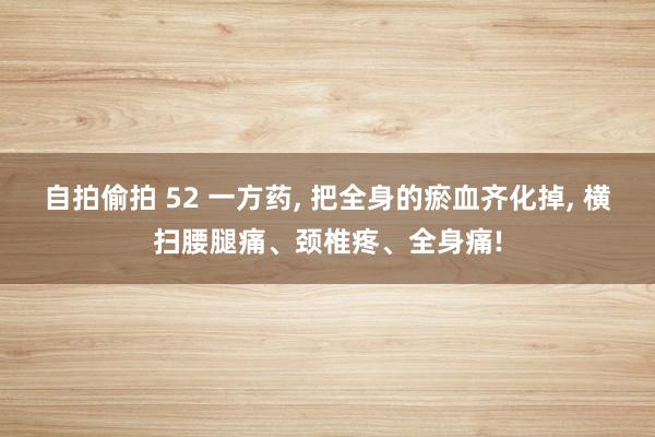 自拍偷拍 52 一方药， 把全身的瘀血齐化掉， 横扫腰腿痛、颈椎疼、全身痛!