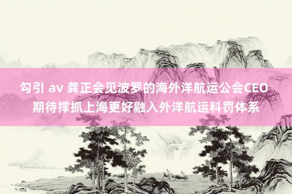 勾引 av 龚正会见波罗的海外洋航运公会CEO 期待撑抓上海更好融入外洋航运科罚体系