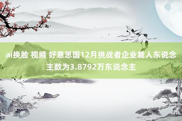 ai换脸 视频 好意思国12月挑战者企业裁人东说念主数为3.8792万东说念主