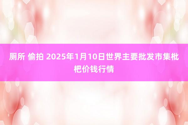 厕所 偷拍 2025年1月10日世界主要批发市集枇杷价钱行情