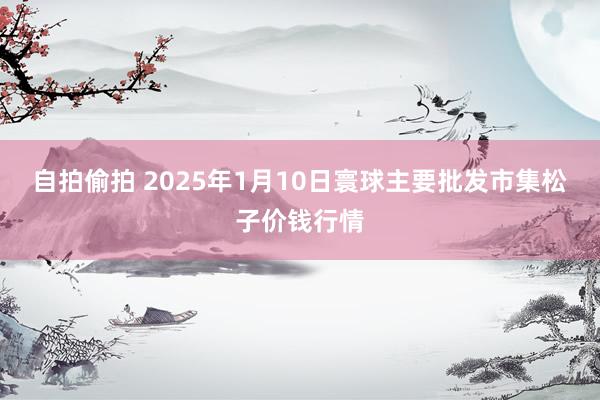 自拍偷拍 2025年1月10日寰球主要批发市集松子价钱行情