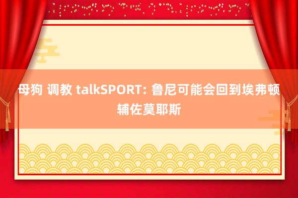 母狗 调教 talkSPORT: 鲁尼可能会回到埃弗顿辅佐莫耶斯