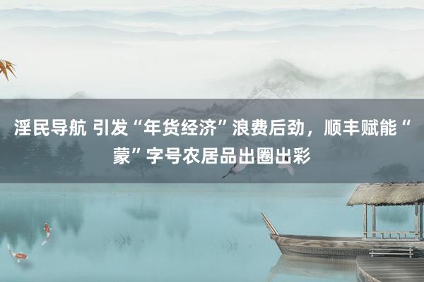 淫民导航 引发“年货经济”浪费后劲，顺丰赋能“蒙”字号农居品出圈出彩