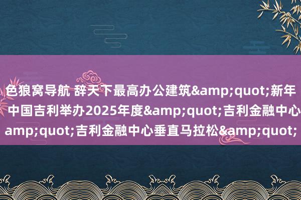 色狼窝导航 辞天下最高办公建筑&quot;新年进取跑&quot;！中国吉利举办2025年度&quot;吉利金融中心垂直马拉松&quot;