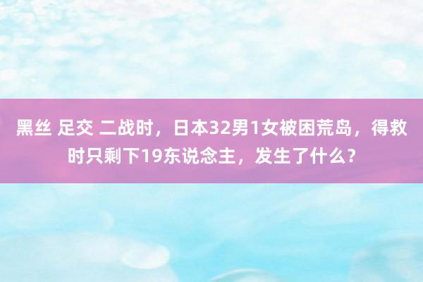 黑丝 足交 二战时，日本32男1女被困荒岛，得救时只剩下19东说念主，发生了什么？