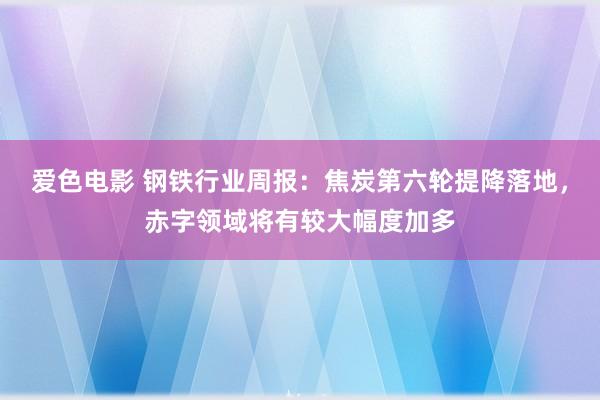 爱色电影 钢铁行业周报：焦炭第六轮提降落地，赤字领域将有较大幅度加多