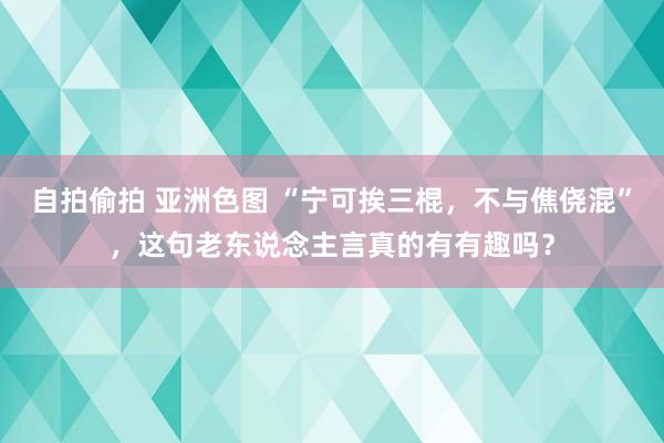 自拍偷拍 亚洲色图 “宁可挨三棍，不与僬侥混”，这句老东说念主言真的有有趣吗？