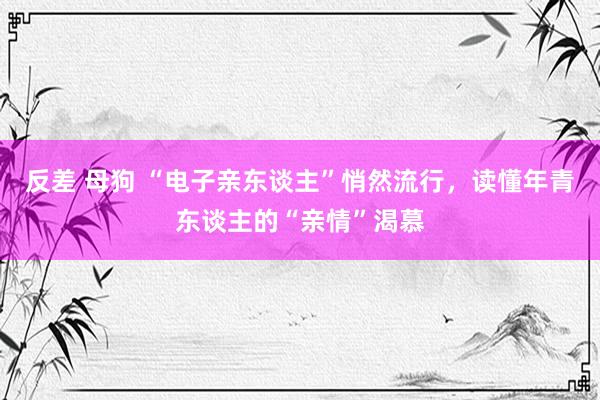 反差 母狗 “电子亲东谈主”悄然流行，读懂年青东谈主的“亲情”渴慕