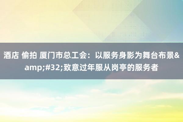 酒店 偷拍 厦门市总工会：以服务身影为舞台布景&#32;致意过年服从岗亭的服务者