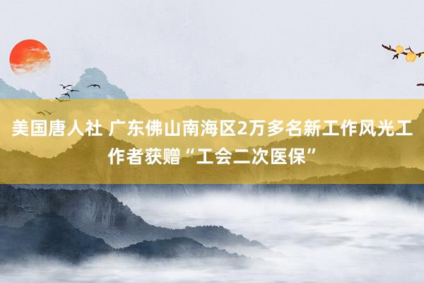 美国唐人社 广东佛山南海区2万多名新工作风光工作者获赠“工会二次医保”