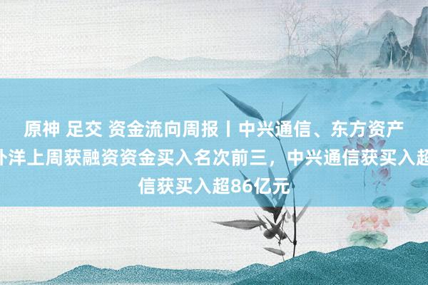 原神 足交 资金流向周报丨中兴通信、东方资产、中芯外洋上周获融资资金买入名次前三，中兴通信获买入超86亿元