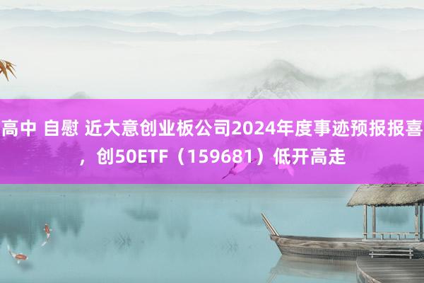 高中 自慰 近大意创业板公司2024年度事迹预报报喜，创50ETF（159681）低开高走